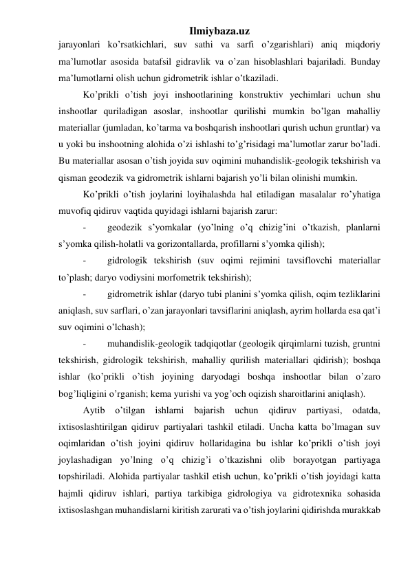 Ilmiybaza.uz 
jarayonlari ko’rsatkichlari, suv sathi va sarfi o’zgarishlari) aniq miqdoriy 
ma’lumotlar asosida batafsil gidravlik va o’zan hisoblashlari bajariladi. Bunday 
ma’lumotlarni olish uchun gidrometrik ishlar o’tkaziladi. 
Ko’prikli o’tish joyi inshootlarining konstruktiv yechimlari uchun shu 
inshootlar quriladigan asoslar, inshootlar qurilishi mumkin bo’lgan mahalliy 
materiallar (jumladan, ko’tarma va boshqarish inshootlari qurish uchun gruntlar) va 
u yoki bu inshootning alohida o’zi ishlashi to’g’risidagi ma’lumotlar zarur bo’ladi. 
Bu materiallar asosan o’tish joyida suv oqimini muhandislik-geologik tekshirish va 
qisman geodezik va gidrometrik ishlarni bajarish yo’li bilan olinishi mumkin. 
Ko’prikli o’tish joylarini loyihalashda hal etiladigan masalalar ro’yhatiga 
muvofiq qidiruv vaqtida quyidagi ishlarni bajarish zarur: 
- 
geodezik s’yomkalar (yo’lning o’q chizig’ini o’tkazish, planlarni 
s’yomka qilish-holatli va gorizontallarda, profillarni s’yomka qilish); 
- 
gidrologik tekshirish (suv oqimi rejimini tavsiflovchi materiallar 
to’plash; daryo vodiysini morfometrik tekshirish); 
- 
gidrometrik ishlar (daryo tubi planini s’yomka qilish, oqim tezliklarini 
aniqlash, suv sarflari, o’zan jarayonlari tavsiflarini aniqlash, ayrim hollarda esa qat’i 
suv oqimini o’lchash); 
- 
muhandislik-geologik tadqiqotlar (geologik qirqimlarni tuzish, gruntni 
tekshirish, gidrologik tekshirish, mahalliy qurilish materiallari qidirish); boshqa 
ishlar (ko’prikli o’tish joyining daryodagi boshqa inshootlar bilan o’zaro 
bog’liqligini o’rganish; kema yurishi va yog’och oqizish sharoitlarini aniqlash). 
Aytib o’tilgan ishlarni bajarish uchun 
qidiruv partiyasi, odatda, 
ixtisoslashtirilgan qidiruv partiyalari tashkil etiladi. Uncha katta bo’lmagan suv 
oqimlaridan o’tish joyini qidiruv hollaridagina bu ishlar ko’prikli o’tish joyi 
joylashadigan yo’lning o’q chizig’i o’tkazishni olib borayotgan partiyaga 
topshiriladi. Alohida partiyalar tashkil etish uchun, ko’prikli o’tish joyidagi katta 
hajmli qidiruv ishlari, partiya tarkibiga gidrologiya va gidrotexnika sohasida 
ixtisoslashgan muhandislarni kiritish zarurati va o’tish joylarini qidirishda murakkab 
