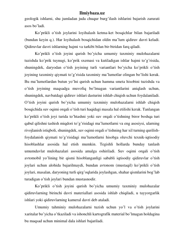 Ilmiybaza.uz 
geologik ishlarni, shu jumladan juda chuqur burg’ilash ishlarini bajarish zarurati 
asos bo’ladi. 
Ko’prikli o’tish joylarini loyihalash ketma-ket bosqichlar bilan bajariladi 
(bundan keyin q.). Har loyihalash bosqichidan oldin ma’lum qidiruv davri keladi. 
Qidiruvlar davri ishlarning hajmi va tarkibi bilan bir-biridan farq qiladi. 
Ko’prikli o’tish joyini qurish bo’yicha umumiy taxminiy mulohazalarni 
tuzishda ko’prik tuynugi, ko’prik sxemasi va kutiladigan ishlar hajmi to’g’risida, 
shuningdek, daryodan o’tish joyining turli variantlari bo’yicha ko’prikli o’tish 
joyining taxminiy qiymati to’g’risida taxminiy ma’lumotlar olingan bo’lishi kerak. 
Bu ma’lumotlardan butun yo’lni qurish uchun hamma smeta hisobini tuzishda va 
o’tish joyining maqsadga muvofiq bo’lmagan variantlarini aniqlash uchun, 
shuningdek, navbatdagi qidiruv ishlari dasturini ishlab chiqish uchun foydalaniladi. 
O’tish joyini qurish bo’yicha umumiy taxminiy mulohazalarni ishlab chiqish 
bosqichida suv oqimi orqali o’tish turi haqidagi masala hal etilishi kerak. Tanlangan 
ko’prikli o’tish joyi turida to’htashni yoki suv orqali o’tishning biror boshqa turi 
qabul qilishni tashish miqdori to’g’risidagi ma’lumotlarni va eng asosiysi, ularning 
rivojlanish istiqboli, shuningdek, suv oqimi orqali o’tishning har xil turning qurilish-
foydalanish qiymati to’g’risidagi ma’lumotlarni hisobga oluvchi texnik-iqtisodiy 
hisoblashlar asosida hal etish mumkin. Tegishli hollarda bunday tanlash 
umumdavlat mulohazalari asosida amalga oshiriladi. Suv oqimi orqali o’tish 
avtomobil yo’lining bir qismi hisoblanganligi sababli iqtisodiy qidiruvlar o’tish 
joylari uchun alohida bajarilmaydi, bundan avtonom (mustaqil) ko’prikli o’tish 
joylari, masalan, daryoning turli qirg’oqlarida joylashgan, shahar qismlarini bog’lab 
turadigan o’tish joylari bundan mustasnodir. 
Ko’prikli o’tish joyini qurish bo’yicha umumiy taxminiy mulohazalar 
qidiruvlarning birinchi davri materiallari asosida ishlab chiqiladi, u tayyorgarlik 
ishlari yoki qidiruvlarning kameral davri deb ataladi. 
Umumiy tahminiy mulohazalarni tuzish uchun yo’l va o’tish joylarini 
xaritalar bo’yicha o’tkaziladi va ishonchli kartografik material bo’lmagan holdagina 
bu maqsad uchun minimal dala ishlari bajariladi. 
