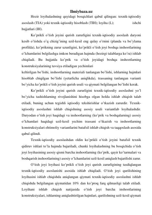 Ilmiybaza.uz 
Hozir loyihalashning quyidagi bosqichlari qabul qilingan: texnik-iqtisodiy 
asoslash (TIA) yoki texnik-iqtisodiy hisoblash (TIH); loyiha (L);                      ishchi 
hujjatlari (IH). 
Ko’prikli o’tish joyini qurish zarurligini texnik-iqtisodiy asoslash daryoni 
kesib o’tishda o’q chizig’ining uzil-kesil eng qulay o’rnini (planda va bo’ylama 
profilda), ko’prikning zarur uzunligini, ko’prikli o’tish joyi boshqa inshootlarining 
o’lchamlarini belgilashga imkon beradigan hajmda (hozirgi talablarga ko’ra) ishlab 
chiqiladi. Bu hujjatda ko’prik va o’tish joyidagi boshqa inshootlarning 
konstruksiyalarining tavsiya etiladigan yechimlari 
keltirilgan bo’lishi, inshootlarning materiali tanlangan bo’lishi, ishlarning hajmlari 
hisoblab chiqilgan bo’lishi (yetarlicha aniqlikda), trassaning tanlangan varianti 
bo’yicha ko’prikli o’tish joyini qurish usuli va qiymati belgilangan bo’lishi kerak. 
Ko’prikli o’tish joyini qurish zarurligini texnik-iqtisodiy asoslashni yo’l 
bo’yicha tashishlarning rivojlanishini hisobga olgan holda ishlab chiqish talab 
etiladi, buning uchun tegishli iqtisodiy tekshirishlar o’tkazish zarurdir. Texnik-
iqtisodiy asoslashni ishlab chiqishning asosiy usuli variantlab loyihalashdir. 
Daryodan o’tish joyi haqidagi va inshootlarning (ko’prik va boshqalarning) asosiy 
o’lchamlari haqidagi uzil-kesil yechim trassani o’tkazish va inshootlarning 
konstruksiyalari ehtimoliy variantlarini batafsil ishlab chiqish va taqqoslash asosida 
qabul qilindi. 
Texnik-iqtisodiy asoslashdan oldin ko’prikli o’tish joyini batafsil texnik 
qidiruv ishlari to’la hajmda bajariladi, chunki loyihalashning bu bosqichida o’tish 
joyi loyihasining asosiy qismi barcha inshootlarning (ko’prik, qayir ko’tarmalari va 
boshqarish inshootlarining) asosiy o’lchamlarini uzil-kesil aniqlash bajarilishi zarur. 
O’tish joyi loyihasi ko’prikli o’tish joyi qurish zarurligining tasdiqlangan 
texnik-iqtisodiy asoslanishi asosida ishlab chiqiladi. O’tish joyi qurilishining 
loyihasini ishlab chiqishda aniqlangan qiymati texnik-iqtisodiy asoslashni ishlab 
chiqishda belgilangan qiymatidan 10% dan ko’proq farq qilmasligi talab etiladi. 
Loyihani 
ishlab 
chiqish 
natijasida 
o’tish 
joyi 
barcha 
inshootlarining 
konstruksiyalari, ishlarning aniqlashtirilgan hajmlari, qurilishning uzil-kesil qiymati 
