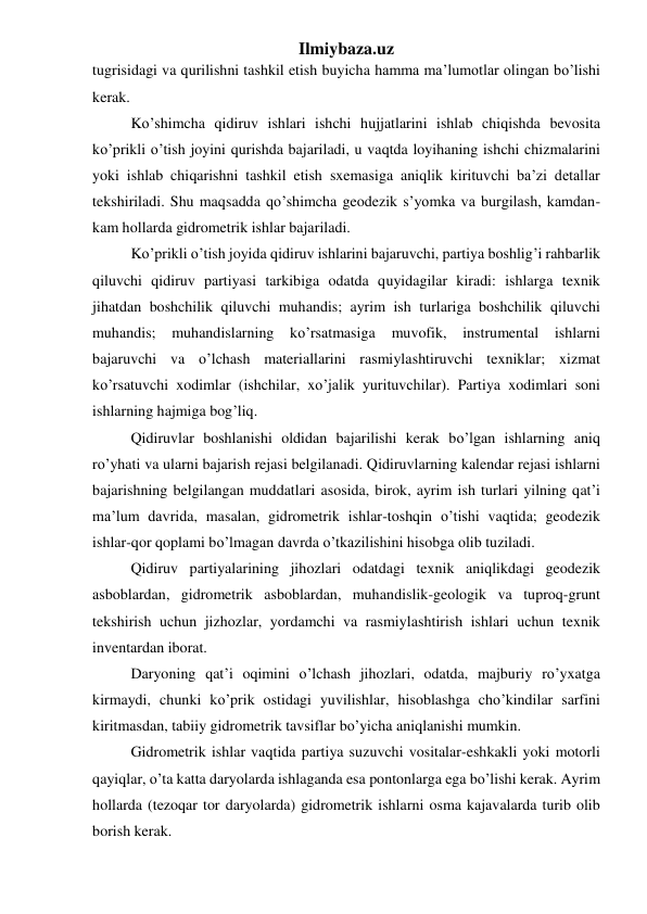 Ilmiybaza.uz 
tugrisidagi va qurilishni tashkil etish buyicha hamma ma’lumotlar olingan bo’lishi 
kerak. 
Ko’shimcha qidiruv ishlari ishchi hujjatlarini ishlab chiqishda bevosita 
ko’prikli o’tish joyini qurishda bajariladi, u vaqtda loyihaning ishchi chizmalarini 
yoki ishlab chiqarishni tashkil etish sxemasiga aniqlik kirituvchi ba’zi detallar 
tekshiriladi. Shu maqsadda qo’shimcha geodezik s’yomka va burgilash, kamdan-
kam hollarda gidrometrik ishlar bajariladi. 
Ko’prikli o’tish joyida qidiruv ishlarini bajaruvchi, partiya boshlig’i rahbarlik 
qiluvchi qidiruv partiyasi tarkibiga odatda quyidagilar kiradi: ishlarga texnik 
jihatdan boshchilik qiluvchi muhandis; ayrim ish turlariga boshchilik qiluvchi 
muhandis; 
muhandislarning ko’rsatmasiga 
muvofik, instrumental ishlarni 
bajaruvchi va o’lchash materiallarini rasmiylashtiruvchi texniklar; xizmat 
ko’rsatuvchi xodimlar (ishchilar, xo’jalik yurituvchilar). Partiya xodimlari soni 
ishlarning hajmiga bog’liq. 
Qidiruvlar boshlanishi oldidan bajarilishi kerak bo’lgan ishlarning aniq 
ro’yhati va ularni bajarish rejasi belgilanadi. Qidiruvlarning kalendar rejasi ishlarni 
bajarishning belgilangan muddatlari asosida, birok, ayrim ish turlari yilning qat’i 
ma’lum davrida, masalan, gidrometrik ishlar-toshqin o’tishi vaqtida; geodezik 
ishlar-qor qoplami bo’lmagan davrda o’tkazilishini hisobga olib tuziladi. 
Qidiruv partiyalarining jihozlari odatdagi texnik aniqlikdagi geodezik 
asboblardan, gidrometrik asboblardan, muhandislik-geologik va tuproq-grunt 
tekshirish uchun jizhozlar, yordamchi va rasmiylashtirish ishlari uchun texnik 
inventardan iborat. 
Daryoning qat’i oqimini o’lchash jihozlari, odatda, majburiy ro’yxatga 
kirmaydi, chunki ko’prik ostidagi yuvilishlar, hisoblashga cho’kindilar sarfini 
kiritmasdan, tabiiy gidrometrik tavsiflar bo’yicha aniqlanishi mumkin. 
Gidrometrik ishlar vaqtida partiya suzuvchi vositalar-eshkakli yoki motorli 
qayiqlar, o’ta katta daryolarda ishlaganda esa pontonlarga ega bo’lishi kerak. Ayrim 
hollarda (tezoqar tor daryolarda) gidrometrik ishlarni osma kajavalarda turib olib 
borish kerak. 
