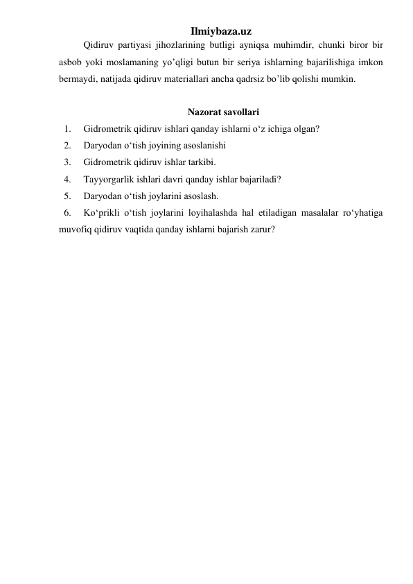 Ilmiybaza.uz 
Qidiruv partiyasi jihozlarining butligi ayniqsa muhimdir, chunki biror bir 
asbob yoki moslamaning yo’qligi butun bir seriya ishlarning bajarilishiga imkon 
bermaydi, natijada qidiruv materiallari ancha qadrsiz bo’lib qolishi mumkin. 
 
Nazorat savollari 
1. 
Gidrometrik qidiruv ishlari qanday ishlarni o‘z ichiga olgan? 
2. 
Daryodan o‘tish joyining asoslanishi 
3. 
Gidrometrik qidiruv ishlar tarkibi. 
4. 
Tayyorgarlik ishlari davri qanday ishlar bajariladi? 
5. 
Daryodan o‘tish joylarini asoslash. 
6. 
Ko‘prikli o‘tish joylarini loyihalashda hal etiladigan masalalar ro‘yhatiga 
muvofiq qidiruv vaqtida qanday ishlarni bajarish zarur? 
 
 
