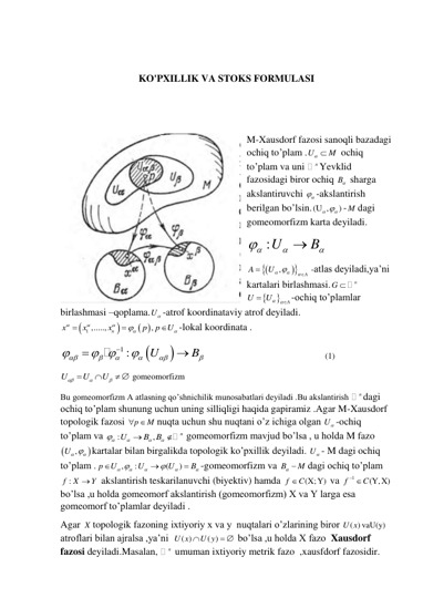  
 
KO'PXILLIK VA STOKS FORMULASI 
 
 
M-Xausdorf fazosi sanoqli bazadagi 
ochiq to’plam .U
  M
 ochiq 
to’plam va uni 
n Yevklid 
fazosidagi biror ochiq B  sharga 
akslantiruvchi 

 -akslantirish 
berilgan bo’lsin.(U ,
)


- M dagi 
gomeomorfizm karta deyiladi. 
:U
B





 




,
A
A
U





 -atlas deyiladi,ya’ni 
kartalari birlashmasi.
n
G 


A
U
U


-ochiq to’plamlar 
birlashmasi –qoplama.U -atrof koordinataviy atrof deyiladi.


 
1 ,.....,
,
n
x
x
x
p
p
U









-lokal koordinata . 


1 :
U
B







 




                                                        (1) 
U
U
U





  gomeomorfizm  
Bu gomeomorfizm A atlasning qo’shnichilik munosabatlari deyiladi .Bu akslantirish 
n dagi 
ochiq to’plam shunung uchun uning silliqligi haqida gapiramiz .Agar M-Xausdorf  
topologik fazosi 
p
  M
nuqta uchun shu nuqtani o’z ichiga olgan U -ochiq 
to’plam va 
:
,
n
U
B B







 gomeomorfizm mavjud bo’lsa , u holda M fazo 


U ,

kartalar bilan birgalikda topologik ko’pxillik deyiladi. U - M dagi ochiq 
to’plam .
,
:
(
)
p
U
U
U
B










-gomeomorfizm va B
  M
dagi ochiq to’plam 
f :
X
Y
 akslantirish teskarilanuvchi (biyektiv) hamda 
(X;Y)
f
C
 va 
1
(Y,X)
f
 C
 
bo’lsa ,u holda gomeomorf akslantirish (gomeomorfizm) X va Y larga esa 
gomeomorf to’plamlar deyiladi . 
Agar X topologik fazoning ixtiyoriy x va y  nuqtalari o’zlarining biror 
( ) vaU(y)
U x
atroflari bilan ajralsa ,ya’ni  
( )
( )
U x
U y
   bo’lsa ,u holda X fazo  Xausdorf  
fazosi deyiladi.Masalan, 
n  umuman ixtiyoriy metrik fazo  ,xausfdorf fazosidir. 
