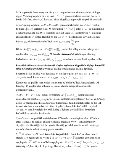 M-X topologik fazosining har bir p
 M
 nuqtasi uchun  shu nuqtani o’z ichiga 
olgan U -ochiq to’plam va :
x U
G
   
n
G 
 gomeomorfizm  mavjud bo’lsa ,u 
holda  M –fazo shu 
, 
U x  kartalar  bilan birgalikda topologik ko’pxillik deyiladi. 
U
M
-ochiq to’plam ,
, :
(U)
p
U x U
x


 gomeomorfizmlar  va (U)
n
x

 ochiq 
to’plam . 



,
U x kartalar oilasi M ning atlasi 




,
A
 U x
-atlas n
M
 ko’pxillikning 
o’lchami deyiladi.dimM
n
  shaklida yoziladi Agar 

 -akslantirish A -atlasning 
akslantirilishi 
k
C  sinfga tegishli bo’lsa 
k
A
C
- A- k-silliq atlas deyiladi.
1
k  da 
barcha 

 -diffeomorfizm bo’ladi.va
'
det
0.det ||
|| 0










 
Ikkita 




,
A
A
U
va






   




1
1
1
,
B
A
U





-k-tartibli silliq atlaslar ,ularga mos 
qoplamalar  

A
U
  va 

B
U 
  M fazoda ekvivalent deyiladi,agar ularning  
birlashmasi 

 



1
,
,
,
,
A
B
A
A
U
U












 atlas ham k- tartibli silliq atlas bo’lsa. 
k-tartibli silliq atlaslar ekvivalentlik sinfi ta’rifi bilan birgalikda M-fazo k-tartibli 
silliq ko’pxillik deyiladi.k=0 da ko’pxillik topologik ko’pxillik deyiladi. 
k-tartibli M-ko’pxillik  va f-funksiya 
l
C  sinfga tegishli bo’lsa l
k
   
f :
M 
 
,ixtiyoriy lokal  koordinatasi  
(p)
x

   
1
l
f
C

 
   
(
)
n
 U



 
Kompleks ko’pxillik ham xuddi shu sxema bo’yicha bo’ladi.Faraz qilamiz ,M-
fazodagi U qoplamalar sohasini 

 -2n o’lchovli sharga akslantiruvchi 
gomeomorfizm . 
:
n
U
C




   
( )
z
p

 
 lokal  koordinata 




,
A
A
U





-kompleks atlas 
deyiladi,agar barcha 
1( ,
A)




 
  


 akslantirish bigolomorf bo’lsa  va ℂ𝑛dagi 
ochiq to’plamga mos kelsa.Agar ular birlashmasi ham kompleks atlas bo’lsa .M 
fazo ekvivalent munosabatlari bilan birgalikda kompleks ko’pxillik  deyiladi .
dimc
n
M

 soni kompleks ko’pxillikning o’lchami deyiladi.Endi kompleks 
ko’pxillikka misollar keltiramiz. 
1)n-o’lchovli ko’pxillikka trivial misol ℂ𝑛fazoda  va undagi sohalar . ℂ𝑛uchun 
atlas sifatida 1 ta xaritali atlasni olishimiz mumkin.
n
D
 C
 sohani ixtiyoriy 




|
|
,
B
z
a
a
D
a
D







(bu yerda 

,a
D


 yevklid a nuqta va D

 orasidagi 
masofa )sharlar oilasi bilan qoplash mumkin. 
2)
n
C  fazo ham n o’lchovli kompleks ko’pxillikdir .Buni  ko’rsatish uchun C
sferani z o’zgaruvchi bo’yicha 2 ta 
( )
U0
  C
 va 
 
1( )
\ 0
U
  C
atrof qoplama bilan 
qoplaymiz. 
n
C  ni 2n  ta atrof bilan qoplaymiz .
1
(1)
( )
...
n
n
j
j
j
U
U
U



 bu yerda 
1
(j ,... j )
n
j 
 
ixtiyoriy to’plam  0 yoki 1 ga teng .Har bir 
j
U  uchun   
1
(z ,...z )
j
j
j
n
z 
 bu yerda 
