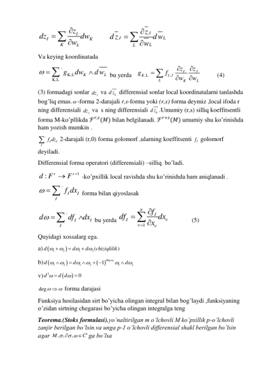 I
I
K
K
k
z
dz
w dw



         
J
J
L
L
L
z
d z
dw
w



 
Va keying koordinatada  
'
K,L
K,L
K
L
g
dw
dw
 


 bu yerda   
,L
,
J
I
K
I J
L
K
L
z
z
g
f
w
w






          (4) 
(3) formadagi sonlar 
j
dz  va 
k
d z  differensial sonlar local koordinatalarni tanlashda 
bog’liq emas. -forma 2-darajali r,s-forma yoki (r,s) forma deymiz ,local ifoda r 
ning differensiali 
j
dz  va  s ning differensiali 
k
d z .Umumiy (r,s) silliq koeffitsentli 
forma M-ko’pllikda ℱ𝑟,𝑠(𝑀) bilan belgilanadi. ℱ𝑟+𝑠(𝑀) umumiy shu ko’rinishda 
ham yozish mumkin . 
'
I
I
I
 f dz
 2-darajali (r,0) forma golomorf ,ularning koeffitsenti 
If  golomorf 
deyiladi. 
Differensial forma operatori (differensiali) –silliq  bo’ladi. 
1
:
r
r
d F
 F 
 -ko’pxillik local ravishda shu ko’rinishda ham aniqlanadi . 
'
I
I
I
  f dx
 forma bilan qiyoslasak  
'
I
I
I
d
df
dx
 


 bu yerda 
1
n
I
I
f
df
dx
x







              (5) 
Quyidagi xossalarg ega. 
a) 

1
2
1
2(
)
d
d
d
chiziqlilik







 
b) 



1
deg
1
2
1
2
1
2
1
d
d
d










 

 
v)


2
0
d
d d



  
deg
 
 forma darajasi 
Funksiya hosilasidan sirt bo’yicha olingan integral bilan bog’laydi ,funksiyaning 
o’zidan sirtning chegarasi bo’yicha olingan integralga teng 
Teorema.(Stoks formulasi).yo’naltirilgan m o’lchovli M ko’pxillik p-o’lchovli 
zanjir berilgan bo’lsin.va unga p-1 o’lchovli differensial shakl berilgan bo’lsin 
agar 
1
, ,
,
M
C

 

ga bo’lsa 
