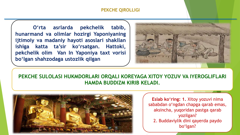 PEKCHE QIROLLIGI
O‘rta
asrlarda
pekchelik
tabib,
hunarmand va olimlar hozirgi Yaponiyaning
ijtimoiy va madaniy hayoti asoslari shakllan
ishiga
katta
ta’sir
ko‘rsatgan.
Hattoki,
pekchelik olim
Van In Yaponiya taxt vorisi
bo‘lgan shahzodaga ustozlik qilgan
PEKCHE SULOLASI HUKMDORLARI ORQALI KOREYAGA XITOY YOZUV VA IYEROGLIFLARI 
HAMDA BUDDIZM KIRIB KELADI.
Eslab ko‘ring: 1. Xitoy yozuvi nima
sababdan o‘ngdan chapga qarab emas, 
aksincha, yuqoridan pastga qarab
yozilgan?
2. Buddaviylik dini qayerda paydo
bo‘lgan?
