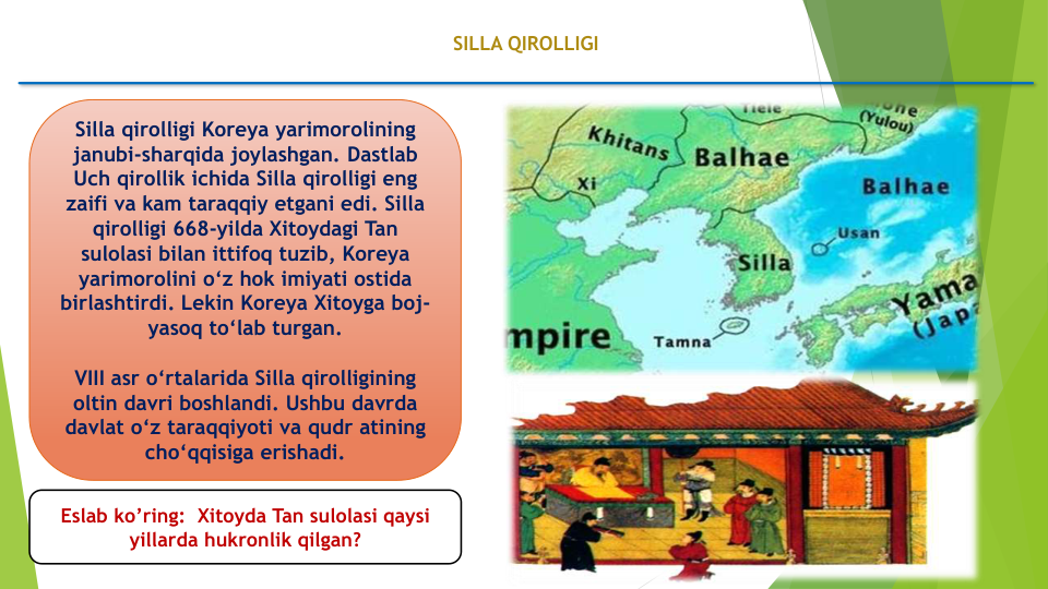 SILLA QIROLLIGI
Silla qirolligi Koreya yarimorolining
janubi-sharqida joylashgan. Dastlab
Uch qirollik ichida Silla qirolligi eng 
zaifi va kam taraqqiy etgani edi. Silla
qirolligi 668-yilda Xitoydagi Tan 
sulolasi bilan ittifoq tuzib, Koreya
yarimorolini o‘z hok imiyati ostida
birlashtirdi. Lekin Koreya Xitoyga boj-
yasoq to‘lab turgan. 
VIII asr o‘rtalarida Silla qirolligining
oltin davri boshlandi. Ushbu davrda
davlat o‘z taraqqiyoti va qudr atining
cho‘qqisiga erishadi.
Eslab ko’ring:  Xitoyda Tan sulolasi qaysi
yillarda hukronlik qilgan?
