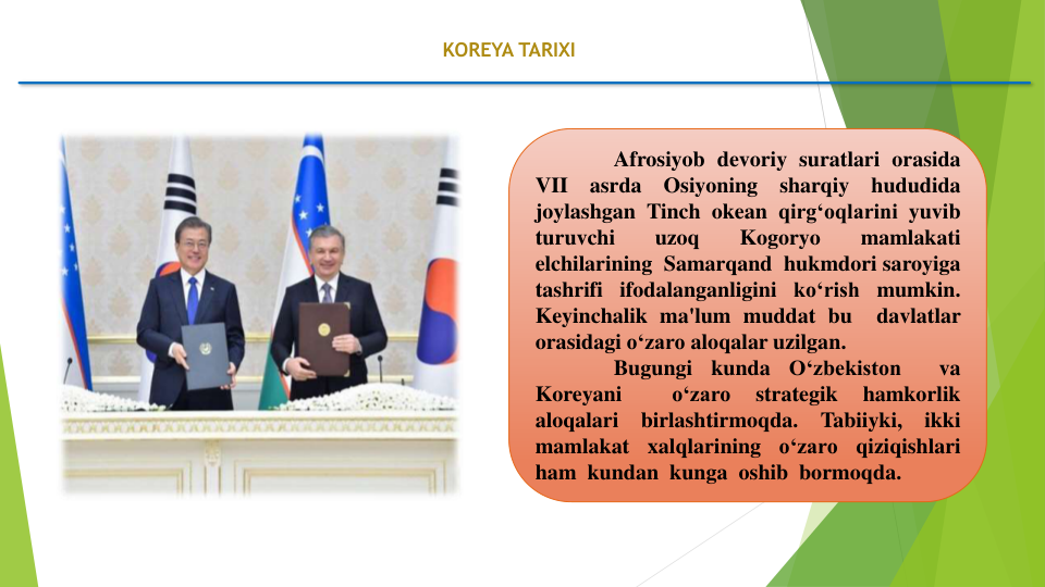 KOREYA TARIXI
Afrosiyob devoriy suratlari orasida
VII
asrda
Osiyoning
sharqiy
hududida
joylashgan Tinch okean qirg‘oqlarini yuvib
turuvchi
uzoq
Kogoryo
mamlakati
elchilarining Samarqand hukmdori saroyiga
tashrifi ifodalanganligini ko‘rish mumkin.
Keyinchalik ma'lum muddat bu
davlatlar
orasidagi o‘zaro aloqalar uzilgan.
Bugungi
kunda
O‘zbekiston
va
Koreyani
o‘zaro
strategik
hamkorlik
aloqalari
birlashtirmoqda.
Tabiiyki,
ikki
mamlakat
xalqlarining
o‘zaro
qiziqishlari
ham kundan kunga oshib bormoqda.
