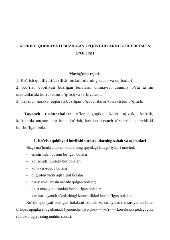KO‘RISH QOBILIYATI BUZILGAN O‘QUVCHILARNI KORREKTSION
O‘QITISH
Mashg’ulot rejasi:
1. Ko’rish qobiliyati buzilishi turlari, ularning sabab va oqibatlari. 
2.  Ko’rish  qobiliyati  buzilgan  bolalarni  ommaviy,  umumiy  o’rta  ta’lim
maktablarida korrektsion o’qitish va tarbiyalash. 
3. Tayanch harakat apparati buzilgan o’quvchilarni korrektsion o’qitish.
Tayanch  tushunchalar: 
tiflopedagogika,  ko’zi  ojizlik,  ko’rlik,
ko’rishida nuqsoni bor bola, ko’rish, harakat-tayanch a’zolarida kamchiliki
bor bo’lgan bola.
 
1. Ko’rish qobiliyati buzilishi turlari, ularning sabab va oqibatlari
Bizga ma’lumki anomal bolalarning quyidagi kategoriyalari mavjud:
-
eshitishida nuqsoni bo’lgan bolalar;
-
ko’rishida nuqsoni bor bolalar; 
-
ko’r-kar-soqov bolalar; 
-
oligrofen ya’ni aqliy zaif bolalar; 
-
ruxiy rivojlanishi orqada qolgan bolalar; 
-
og’ir nutqiy nuqsonlari bor bo’lgan bolalar; 
-
xarakat-tayanch a’zolaridagi kamchiliklari bor bo’lgan bolalar.
Ko'rish qobiliyati buzilgan bolalarni o'qitish va tarbiyalash xususiyatlari bilan
tiflopedagogika shug'ullanadi (yunoncha «typhlos» — ko'r) — korreksion pedagogika
(defektologiya)ning muhim sohasi.
