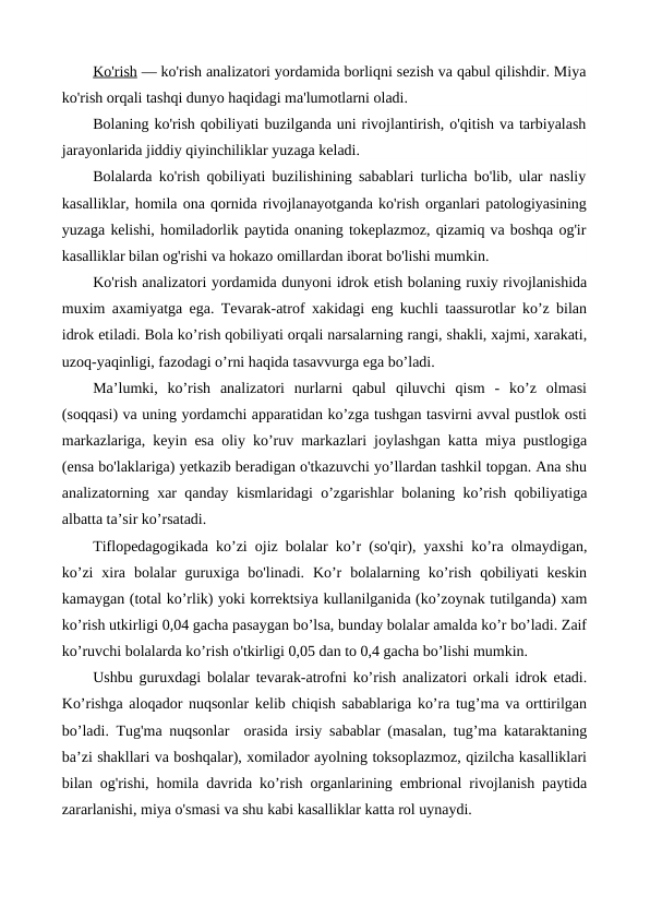 Ko'rish — ko'rish analizatori yordamida borliqni sezish va qabul qilishdir. Miya
ko'rish orqali tashqi dunyo haqidagi ma'lumotlarni oladi.
Bolaning ko'rish qobiliyati buzilganda uni rivojlantirish, o'qitish va tarbiyalash
jarayonlarida jiddiy qiyinchiliklar yuzaga keladi.
Bolalarda ko'rish qobiliyati buzilishining sabablari turlicha bo'lib, ular nasliy
kasalliklar, homila ona qornida rivojlanayotganda ko'rish organlari patologiyasining
yuzaga kelishi, homiladorlik paytida onaning tokeplazmoz, qizamiq va boshqa og'ir
kasalliklar bilan og'rishi va hokazo omillardan iborat bo'lishi mumkin.
Ko'rish analizatori yordamida dunyoni idrok etish bolaning ruxiy rivojlanishida
muxim axamiyatga ega. Tevarak-atrof xakidagi eng kuchli taassurotlar ko’z bilan
idrok etiladi. Bola ko’rish qobiliyati orqali narsalarning rangi, shakli, xajmi, xarakati,
uzoq-yaqinligi, fazodagi o’rni haqida tasavvurga ega bo’ladi.
Ma’lumki,  ko’rish  analizatori  nurlarni  qabul  qiluvchi  qism  -  ko’z  olmasi
(soqqasi) va uning yordamchi apparatidan ko’zga tushgan tasvirni avval pustlok osti
markazlariga, keyin esa oliy ko’ruv markazlari joylashgan katta miya pustlogiga
(ensa bo'laklariga) yetkazib beradigan o'tkazuvchi yo’llardan tashkil topgan. Ana shu
analizatorning xar qanday kismlaridagi o’zgarishlar bolaning ko’rish qobiliyatiga
albatta ta’sir ko’rsatadi.
Tiflopedagogikada ko’zi ojiz bolalar ko’r (so'qir), yaxshi ko’ra olmaydigan,
ko’zi  xira  bolalar  guruxiga  bo'linadi. Ko’r  bolalarning ko’rish  qobiliyati  keskin
kamaygan (total ko’rlik) yoki korrektsiya kullanilganida (ko’zoynak tutilganda) xam
ko’rish utkirligi 0,04 gacha pasaygan bo’lsa, bunday bolalar amalda ko’r bo’ladi. Zaif
ko’ruvchi bolalarda ko’rish o'tkirligi 0,05 dan to 0,4 gacha bo’lishi mumkin.
Ushbu guruxdagi bolalar tevarak-atrofni ko’rish analizatori orkali idrok etadi.
Ko’rishga aloqador nuqsonlar kelib chiqish sabablariga ko’ra tug’ma va orttirilgan
bo’ladi. Tug'ma nuqsonlar  orasida irsiy sabablar (masalan, tug’ma kataraktaning
ba’zi shakllari va boshqalar), xomilador ayolning toksoplazmoz, qizilcha kasalliklari
bilan og'rishi, homila davrida ko’rish organlarining embrional rivojlanish paytida
zararlanishi, miya o'smasi va shu kabi kasalliklar katta rol uynaydi.
