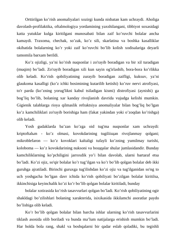 Orttirilgan ko’rish anomaliyalari xozirgi kunda nisbatan kam uchraydi. Aholiga
davolash-profilaktika, oftalmologiya yordamining yaxshilangani, tibbiyot soxasidagi
katta  yutuklar  kulga  kiritilgani  munosabati  bilan  zaif  ko’ruvchi  bolalar  ancha
kamaydi.  Traxoma,  chechak,  so’zak,  ko’z  sili,  skarlatina  va  boshka  kasalliklar
okibatida bolalarning ko’r yoki zaif ko’ruvchi bo’lib kolish xodisalariga deyarli
tamomila barxam berildi.
Ko’z ojizligi, ya’ni ko’rish nuqsonlar i zo'rayib boradigan va bir xil turadigan
(muqim) bo’ladi. Zo'rayib boradigan xili kun sayin og'irlashib, bora-bora ko’rlikka
olib  keladi.  Ko’rish  qobiliyatining  zurayib  boradigan  zaifligi,  kuksuv,  ya’ni
glaukoma kasalligi (ko’z ichki bosimining kutarilib ketishi) ko’ruv nervi atrofiyasi,
to'r  parda (ko’zning yorug'likni  kabul  tsiladigan kismi)  distrofiyasi  (aynishi)  ga
bog’liq bo’lib, bolaning xar kanday rivojlanish davrida vujudga kelishi mumkin.
Gigienik talablarga rioya qilmaslik refraktsiya anomaliyalar bilan bog’liq bo’lgan
ko’z kamchiliklari zo'rayib borishiga ham (fakat yakindan yoki o’zoqdan ko’rishga)
olib keladi.
Yosh  gudaklarda  ba’zan  ko’zga  oid  tug'ma  nuqsonlar  xam  uchraydi:
kriptoftalьm  -  ko’z  olmasi,  kovokdarining  tugiliiщan  rivojlanmay  qolgani;
mikroblefaron  —  ko’z  kovoklari  kaltaligi  tufayli  ko’zning  yumilmay  turishi,
koloboma — ko’z kovokdarining nuksoni va boщqalar shular jumlasidandir. Bunday
kamchiliklarning  ko’pchiligini  jarroxdik  yo’i  bilan  davolab,  ularni  bartaraf  etsa
bo’ladi. Ko’zi ojiz, so'qir bolalar ko’r tug’ilgan va ko’r bo’lib qolgan bolalar deb ikki
guruhga ajratiladi. Birinchi guruxga tug'ilishdan ko’zi ojiz va tug'ilganidan so'ng to
uch yoshgacha  bo’lgan  davr  ichida  ko’rish qobiliyati  bo’zilgan  bolalar  kiritilsa,
ikkinchisiga keyinchalik ko’zi ko’r bo’lib qolgan bolalar kiritiladi, bunday
bolalar xotirasida ko’rish tasavvurlari qolgan bo’ladi. Ko’rish qobiliyatining ogir
shakldagi bo’zilishlari bolaning xarakterida, isixikasida ikkilamchi asoratlar paydo
bo’lishiga olib keladi.
Ko’r bo’lib qolgan bolalar bilan barcha ishlar ularning ko’rish tasavvurlarini
tiklash asosida olib boriladi va bunda ma’lum natijalarga erishish mumkin bo’ladi.
Har holda bola rang, shakl va boshqalarni bir qadar eslab qoladiki, bu tegishli
