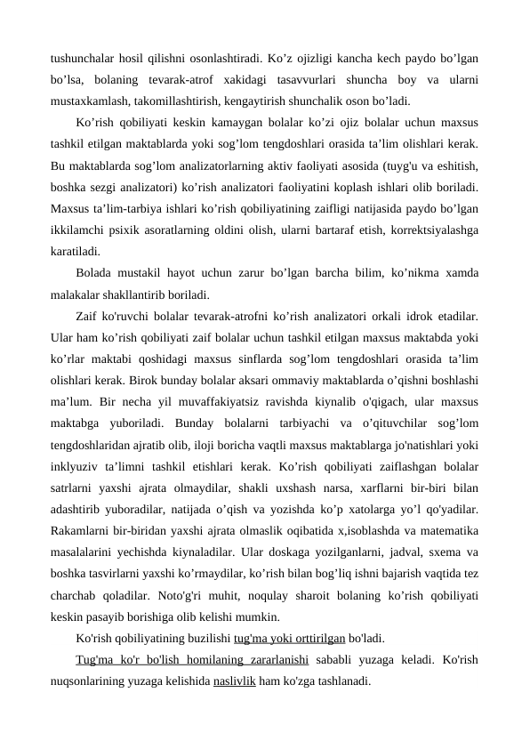 tushunchalar hosil qilishni osonlashtiradi. Ko’z ojizligi kancha kech paydo bo’lgan
bo’lsa,  bolaning  tevarak-atrof  xakidagi  tasavvurlari  shuncha  boy  va  ularni
mustaxkamlash, takomillashtirish, kengaytirish shunchalik oson bo’ladi.
Ko’rish qobiliyati keskin kamaygan bolalar ko’zi ojiz bolalar uchun maxsus
tashkil etilgan maktablarda yoki sog’lom tengdoshlari orasida ta’lim olishlari kerak.
Bu maktablarda sog’lom analizatorlarning aktiv faoliyati asosida (tuyg'u va eshitish,
boshka sezgi analizatori) ko’rish analizatori faoliyatini koplash ishlari olib boriladi.
Maxsus ta’lim-tarbiya ishlari ko’rish qobiliyatining zaifligi natijasida paydo bo’lgan
ikkilamchi psixik asoratlarning oldini olish, ularni bartaraf etish, korrektsiyalashga
karatiladi.
Bolada mustakil  hayot uchun zarur bo’lgan barcha bilim, ko’nikma xamda
malakalar shakllantirib boriladi.
Zaif ko'ruvchi bolalar tevarak-atrofni ko’rish analizatori orkali idrok etadilar.
Ular ham ko’rish qobiliyati zaif bolalar uchun tashkil etilgan maxsus maktabda yoki
ko’rlar  maktabi  qoshidagi  maxsus  sinflarda  sog’lom  tengdoshlari  orasida  ta’lim
olishlari kerak. Birok bunday bolalar aksari ommaviy maktablarda o’qishni boshlashi
ma’lum.  Bir  necha  yil  muvaffakiyatsiz  ravishda  kiynalib  o'qigach,  ular  maxsus
maktabga  yuboriladi.  Bunday  bolalarni  tarbiyachi  va  o’qituvchilar  sog’lom
tengdoshlaridan ajratib olib, iloji boricha vaqtli maxsus maktablarga jo'natishlari yoki
inklyuziv  ta’limni  tashkil  etishlari  kerak.  Ko’rish  qobiliyati  zaiflashgan  bolalar
satrlarni  yaxshi  ajrata  olmaydilar,  shakli  uxshash  narsa,  xarflarni  bir-biri  bilan
adashtirib yuboradilar, natijada o’qish va yozishda ko’p xatolarga yo’l qo'yadilar.
Rakamlarni bir-biridan yaxshi ajrata olmaslik oqibatida x,isoblashda va matematika
masalalarini yechishda kiynaladilar. Ular doskaga yozilganlarni, jadval, sxema va
boshka tasvirlarni yaxshi ko’rmaydilar, ko’rish bilan bog’liq ishni bajarish vaqtida tez
charchab  qoladilar.  Noto'g'ri  muhit,  noqulay  sharoit  bolaning  ko’rish  qobiliyati
keskin pasayib borishiga olib kelishi mumkin.
Ko'rish qobiliyatining buzilishi tug'ma yoki orttirilgan bo'ladi.
Tug'ma  ko'r  bo'lish  homilaning  zararlanishi sababli  yuzaga  keladi.  Ko'rish
nuqsonlarining yuzaga kelishida naslivlik ham ko'zga tashlanadi.
