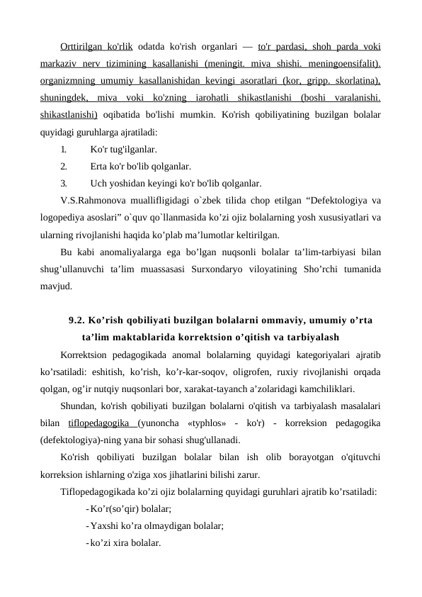 Orttirilgan ko'rlik odatda ko'rish organlari —  to'r pardasi, shoh  
 
 parda voki
 
 
markaziv  nerv  tizimining  kasallanishi  (meningit.  miva  shishi.  
 
 meningoensifalit).
 
 
organizmning umumiy kasallanishidan  kevingi asoratlari (kor, gripp. skorlatina),
shuningdek,  miva  voki  ko'zning  iarohatli  shikastlanishi  (boshi  varalanishi.
shikastlanishi) oqibatida  bo'lishi  mumkin.  Ko'rish qobiliyatining buzilgan bolalar
quyidagi guruhlarga ajratiladi:
1.
Ko'r tug'ilganlar.
2.
Erta ko'r bo'lib qolganlar.
3.
Uch yoshidan keyingi ko'r bo'lib qolganlar.
V.S.Rahmonova muallifligidagi  o`zbek tilida chop etilgan “Defektologiya va
logopediya asoslari” o`quv qo`llanmasida ko’zi ojiz bolalarning yosh xususiyatlari va
ularning rivojlanishi haqida ko’plab ma’lumotlar keltirilgan.
Bu  kabi  anomaliyalarga  ega  bo’lgan  nuqsonli  bolalar  ta’lim-tarbiyasi  bilan
shug’ullanuvchi  ta’lim  muassasasi  Surxondaryo  viloyatining  Sho’rchi  tumanida
mavjud.
9.2. Ko’rish qobiliyati buzilgan bolalarni ommaviy, umumiy o’rta
ta’lim maktablarida korrektsion o’qitish va tarbiyalash
Korrektsion  pedagogikada  anomal  bolalarning  quyidagi  kategoriyalari  ajratib
ko’rsatiladi:  eshitish, ko’rish, ko’r-kar-soqov, oligrofen, ruxiy rivojlanishi orqada
qolgan, og’ir nutqiy nuqsonlari bor, xarakat-tayanch a’zolaridagi kamchiliklari.
Shundan, ko'rish qobiliyati buzilgan bolalarni o'qitish va tarbiyalash masalalari
bilan  tiflopedagogika  (yunoncha  «typhlos»  -  ko'r)  -  korreksion  pedagogika
(defektologiya)-ning yana bir sohasi shug'ullanadi.
Ko'rish  qobiliyati  buzilgan  bolalar  bilan  ish  olib  borayotgan  o'qituvchi
korreksion ishlarning o'ziga xos jihatlarini bilishi zarur.
Tiflopedagogikada ko’zi ojiz bolalarning quyidagi guruhlari ajratib ko’rsatiladi: 
-Ko’r(so’qir) bolalar;
-Yaxshi ko’ra olmaydigan bolalar;
-ko’zi xira bolalar.
