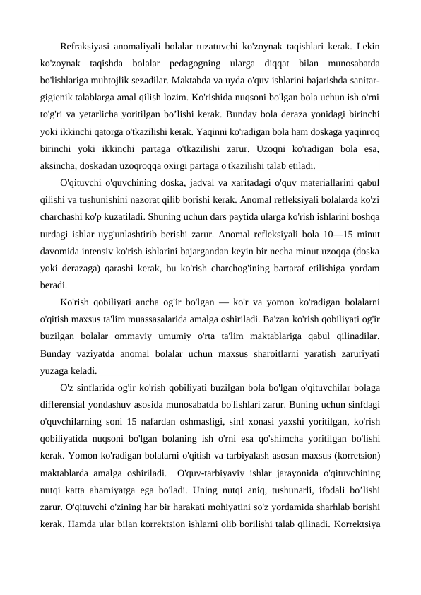 Refraksiyasi anomaliyali bolalar tuzatuvchi ko'zoynak taqishlari kerak. Lekin
ko'zoynak  taqishda  bolalar  pedagogning  ularga  diqqat  bilan  munosabatda
bo'lishlariga muhtojlik sezadilar. Maktabda va uyda o'quv ishlarini bajarishda sanitar-
gigienik talablarga amal qilish lozim. Ko'rishida nuqsoni bo'lgan bola uchun ish o'rni
to'g'ri va yetarlicha yoritilgan bo’lishi kerak. Bunday bola deraza yonidagi birinchi
yoki ikkinchi qatorga o'tkazilishi kerak. Yaqinni ko'radigan bola ham doskaga yaqinroq
birinchi  yoki  ikkinchi  partaga  o'tkazilishi  zarur.  Uzoqni  ko'radigan  bola  esa,
aksincha, doskadan uzoqroqqa oxirgi partaga o'tkazilishi talab etiladi.
O'qituvchi o'quvchining doska, jadval va xaritadagi o'quv materiallarini qabul
qilishi va tushunishini nazorat qilib borishi kerak. Anomal refleksiyali bolalarda ko'zi
charchashi ko'p kuzatiladi. Shuning uchun dars paytida ularga ko'rish ishlarini boshqa
turdagi ishlar  uyg'unlashtirib berishi zarur. Anomal refleksiyali bola  10—15 minut
davomida intensiv ko'rish ishlarini bajargandan keyin bir necha minut uzoqqa (doska
yoki derazaga) qarashi kerak, bu ko'rish charchog'ining bartaraf etilishiga yordam
beradi.
Ko'rish qobiliyati ancha og'ir bo'lgan — ko'r va yomon ko'radigan  bolalarni
o'qitish maxsus ta'lim muassasalarida amalga oshiriladi. Ba'zan ko'rish qobiliyati og'ir
buzilgan  bolalar  ommaviy  umumiy  o'rta  ta'lim  maktablariga  qabul  qilinadilar.
Bunday  vaziyatda  anomal  bolalar  uchun  maxsus  sharoitlarni  yaratish  zaruriyati
yuzaga keladi.
O'z sinflarida og'ir ko'rish qobiliyati buzilgan bola bo'lgan o'qituvchilar bolaga
differensial yondashuv asosida munosabatda bo'lishlari zarur. Buning uchun sinfdagi
o'quvchilarning soni 15 nafardan oshmasligi, sinf xonasi yaxshi yoritilgan, ko'rish
qobiliyatida nuqsoni bo'lgan bolaning ish o'rni esa qo'shimcha yoritilgan bo'lishi
kerak. Yomon ko'radigan bolalarni o'qitish va tarbiyalash asosan maxsus (korretsion)
maktablarda  amalga oshiriladi.   O'quv-tarbiyaviy ishlar jarayonida o'qituvchining
nutqi katta ahamiyatga ega bo'ladi. Uning nutqi aniq, tushunarli, ifodali bo’lishi
zarur. O'qituvchi o'zining har bir harakati mohiyatini so'z yordamida sharhlab borishi
kerak. Hamda ular bilan korrektsion ishlarni olib borilishi talab qilinadi. Korrektsiya
