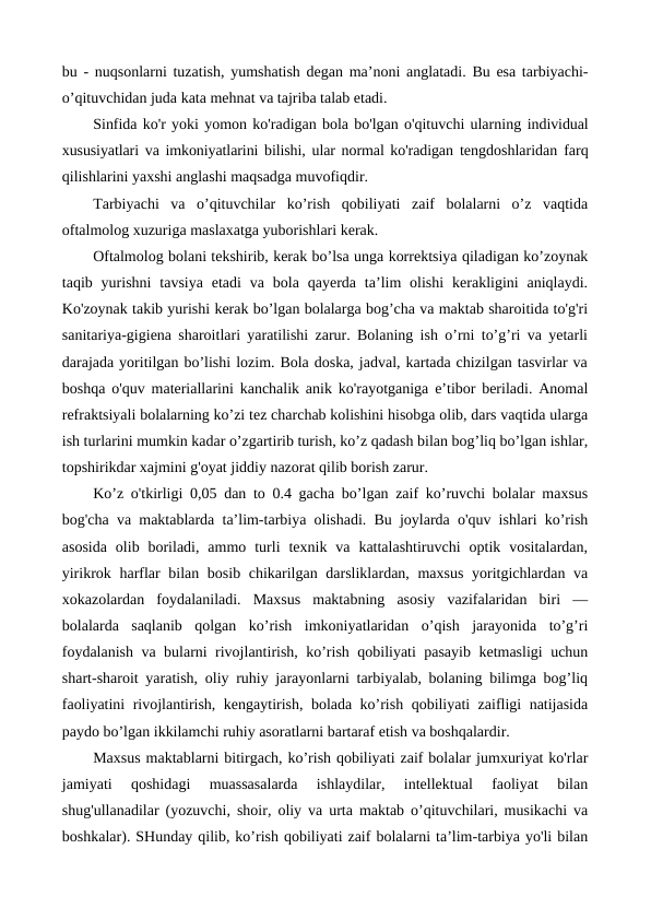 bu - nuqsonlarni tuzatish, yumshatish degan ma’noni anglatadi. Bu esa tarbiyachi-
o’qituvchidan juda kata mehnat va tajriba talab etadi.
Sinfida ko'r yoki yomon ko'radigan bola bo'lgan o'qituvchi ularning individual
xususiyatlari va imkoniyatlarini bilishi, ular normal ko'radigan  tengdoshlaridan farq
qilishlarini yaxshi anglashi maqsadga muvofiqdir. 
Tarbiyachi  va  o’qituvchilar  ko’rish  qobiliyati  zaif  bolalarni  o’z  vaqtida
oftalmolog xuzuriga maslaxatga yuborishlari kerak.
Oftalmolog bolani tekshirib, kerak bo’lsa unga korrektsiya qiladigan ko’zoynak
taqib yurishni  tavsiya  etadi  va bola  qayerda ta’lim  olishi  kerakligini  aniqlaydi.
Ko'zoynak takib yurishi kerak bo’lgan bolalarga bog’cha va maktab sharoitida to'g'ri
sanitariya-gigiena sharoitlari yaratilishi zarur. Bolaning ish o’rni to’g’ri va yetarli
darajada yoritilgan bo’lishi lozim. Bola doska, jadval, kartada chizilgan tasvirlar va
boshqa o'quv materiallarini kanchalik anik ko'rayotganiga e’tibor beriladi. Anomal
refraktsiyali bolalarning ko’zi tez charchab kolishini hisobga olib, dars vaqtida ularga
ish turlarini mumkin kadar o’zgartirib turish, ko’z qadash bilan bog’liq bo’lgan ishlar,
topshirikdar xajmini g'oyat jiddiy nazorat qilib borish zarur.
Ko’z o'tkirligi 0,05 dan to 0.4 gacha bo’lgan zaif ko’ruvchi bolalar maxsus
bog'cha va maktablarda ta’lim-tarbiya olishadi. Bu joylarda o'quv ishlari ko’rish
asosida  olib  boriladi,  ammo  turli  texnik  va  kattalashtiruvchi  optik  vositalardan,
yirikrok harflar bilan bosib chikarilgan darsliklardan, maxsus  yoritgichlardan va
xokazolardan  foydalaniladi.  Maxsus  maktabning  asosiy  vazifalaridan  biri  —
bolalarda  saqlanib  qolgan  ko’rish  imkoniyatlaridan  o’qish  jarayonida  to’g’ri
foydalanish va bularni rivojlantirish, ko’rish qobiliyati pasayib ketmasligi uchun
shart-sharoit yaratish, oliy ruhiy jarayonlarni tarbiyalab, bolaning bilimga bog’liq
faoliyatini rivojlantirish, kengaytirish, bolada ko’rish qobiliyati zaifligi natijasida
paydo bo’lgan ikkilamchi ruhiy asoratlarni bartaraf etish va boshqalardir.
Maxsus maktablarni bitirgach, ko’rish qobiliyati zaif bolalar jumxuriyat ko'rlar
jamiyati  qoshidagi  muassasalarda  ishlaydilar,  intellektual  faoliyat  bilan
shug'ullanadilar (yozuvchi, shoir, oliy va urta maktab o’qituvchilari, musikachi va
boshkalar). SHunday qilib, ko’rish qobiliyati zaif bolalarni ta’lim-tarbiya yo'li bilan
