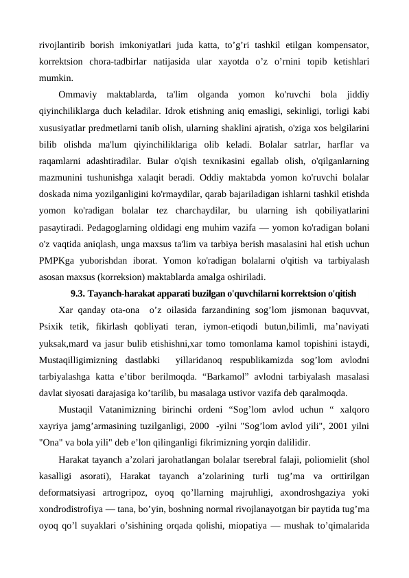 rivojlantirib borish  imkoniyatlari  juda  katta,  to’g’ri  tashkil  etilgan  kompensator,
korrektsion  chora-tadbirlar  natijasida  ular  xayotda  o’z  o’rnini  topib  ketishlari
mumkin. 
Ommaviy  maktablarda,  ta'lim  olganda  yomon  ko'ruvchi  bola  jiddiy
qiyinchiliklarga duch keladilar. Idrok etishning aniq emasligi, sekinligi, torligi kabi
xususiyatlar predmetlarni tanib olish, ularning shaklini ajratish, o'ziga xos belgilarini
bilib  olishda  ma'lum  qiyinchiliklariga  olib  keladi.  Bolalar  satrlar,  harflar  va
raqamlarni  adashtiradilar.  Bular  o'qish  texnikasini  egallab  olish,  o'qilganlarning
mazmunini tushunishga xalaqit beradi. Oddiy maktabda yomon ko'ruvchi bolalar
doskada nima yozilganligini ko'rmaydilar, qarab bajariladigan ishlarni tashkil etishda
yomon  ko'radigan  bolalar  tez  charchaydilar,  bu  ularning  ish  qobiliyatlarini
pasaytiradi. Pedagoglarning oldidagi eng muhim vazifa — yomon ko'radigan bolani
o'z vaqtida aniqlash, unga maxsus ta'lim va tarbiya berish masalasini hal etish uchun
PMPKga  yuborishdan  iborat.  Yomon  ko'radigan  bolalarni  o'qitish  va  tarbiyalash
asosan maxsus (korreksion) maktablarda amalga oshiriladi.
9.3. Tayanch-harakat apparati buzilgan o'quvchilarni korrektsion o'qitish
Xar qanday ota-ona  o’z oilasida farzandining sog’lom jismonan baquvvat,
Psixik  tetik,  fikirlash  qobliyati  teran,  iymon-etiqodi  butun,bilimli,  ma’naviyati
yuksak,mard va jasur bulib etishishni,xar tomo tomonlama kamol topishini istaydi,
Mustaqilligimizning  dastlabki   yillaridanoq  respublikamizda  sog’lom  avlodni
tarbiyalashga  katta  e’tibor  berilmoqda.  “Barkamol”  avlodni  tarbiyalash  masalasi
davlat siyosati darajasiga ko’tarilib, bu masalaga ustivor vazifa deb qaralmoqda. 
Mustaqil  Vatanimizning  birinchi  ordeni  “Sog’lom  avlod  uchun  “  xalqoro
xayriya jamg’armasining tuzilganligi, 2000  -yilni "Sog’lom avlod yili", 2001 yilni
"Ona" va bola yili" deb e’lon qilinganligi fikrimizning yorqin dalilidir.
Harakat tayanch a’zolari jarohatlangan bolalar tserebral falaji, poliomielit (shol
kasalligi  asorati),  Harakat  tayanch  a’zolarining  turli  tug’ma  va  orttirilgan
deformatsiyasi  artrogripoz,  oyoq  qo’llarning  majruhligi,  axondroshgaziya  yoki
xondrodistrofiya — tana, bo’yin, boshning normal rivojlanayotgan bir paytida tug’ma
oyoq qo’l suyaklari o’sishining orqada qolishi, miopatiya — mushak to’qimalarida
