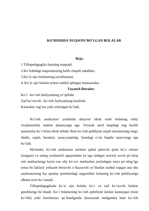 KO’RISHIDA NUQSONI BO’LGAN BOLALAR
Reja:
1.Tiflopedagogika fanining maqsadi.
2.Ko’rishidagi nuqsonlarning kelib chiqish sabablari.
3.Ko’zi ojiz bolalarning tavsifnomasi. 
4. Ko’zi ojiz bolalar uchun tashkil qilingan muassasalar.
Tayanch iboralar:
Ko’r –ko’rish faoliyatining yo’qolishi.
Zaif ko’ruvchi –ko’rish faoliyatining buzilishi.
Katarakta–tug’ma yoki orttirilgan bo’ladi. 
 
Ko`rish  analizatori  yordmida  dunyoni  idrok  etish  bolaning  ruhiy
rivojlanishida  muhim  ahamiyatga  ega.  Tеvarak  atrof  haqidagi  eng  kuchli
taasurotlar ko`z bilan idrok etiladi. Bola ko`rish qobiliyati orqali narsalarning rangi,
shakli,  xajmi,  harakati,  uzoq-yaqinligi,  fazodagi  o`rni  haqida  tasavvurga  ega
bo`ladi.
Ma'lumki,  ko`rish  analizatori  nurlarni  qabul  qiluvchi  qism  ko`z  olmasi
(soqqasi) va uning yordamchi apparatidan ko`zga tushgan tasvirni avval po`stloq
osti markazlariga kеyin esa oliy ko`ruv markazlari joylashgan miya po`stlog`iga
(ensa bo`laklari) yеtkazib bеruvchi o`tkazuvchi yo`llardan tashkil topgan ana shu
analizatorning har qanday qismlaridagi uzgarishlar bolaning ko`rish qobiliyatiga
albatta ta'sir ko`rsatadi.
Tiflopеdagogikada  ko`zi  ojiz  bolalar  ko`r  va  zaif  ko`ruvchi  bolalar
guruhlariga bo`linadi. Ko`r bolalarning ko`rish qobiliyati kеskin kamaygan (total
ko`rlik)  yoki  korrеktsiya  qo`llanilganda  (kuzoynak  tutilganda)  ham  ko`rish
