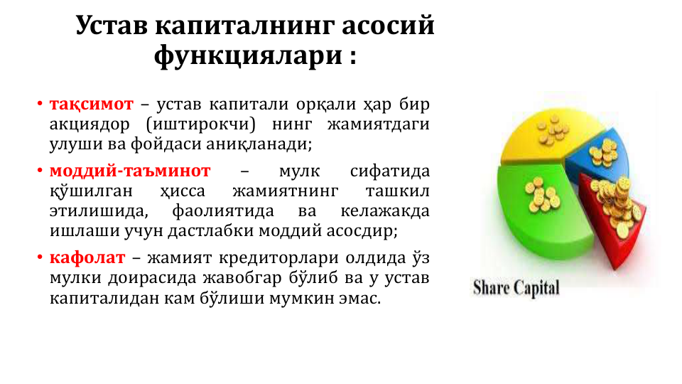 Устав капиталнинг асосий 
функциялари :
• тақсимот – устав капитали орқали ҳар бир
акциядор
(иштирокчи)
нинг
жамиятдаги
улуши ва фойдаси аниқланади;
• моддий-таъминот
–
мулк
сифатида
қўшилган
ҳисса
жамиятнинг
ташкил
этилишида,
фаолиятида
ва
келажакда
ишлаши учун дастлабки моддий асосдир;
• кафолат – жамият кредиторлари олдида ўз
мулки доирасида жавобгар бўлиб ва у устав
капиталидан кам бўлиши мумкин эмас.
