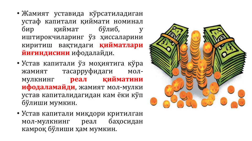 • Жамият уставида кўрсатиладиган
устаф капитали қиймати номинал
бир
қиймат
бўлиб,
у
иштирокчиларинг ўз ҳиссаларини
киритиш
вақтидаги
қийматлари
йиғиндисини ифодалайди.
• Устав капитали ўз моҳиятига кўра
жамият
тасарруфидаги
мол-
мулкнинг
реал
қийматини
ифодаламайди, жамият мол-мулки
устав капиталидагидан кам ёки кўп
бўлиши мумкин.
• Устав капитали миқдори критилган
мол-мулкнинг
реал
баҳосидан
камроқ бўлиши ҳам мумкин.
