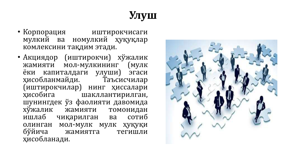 Улуш
• Корпорация
иштирокчисаги
мулкий
ва
номулкий
ҳуқуқлар
комлексини тақдим этади.
• Акциядор
(иштирокчи)
хўжалик
жамияти
мол-мулкининг
(мулк
ёки
капиталдаги
улуши)
эгаси
ҳисобланмайди.
Таъсисчилар
(иштирокчилар)
нинг
ҳиссалари
ҳисобига
шакллантирилган,
шунингдек ўз фаолияти давомида
хўжалик
жамияти
томонидан
ишлаб
чиқарилган
ва
сотиб
олинган
мол-мулк
мулк
ҳуқуқи
бўйича
жамиятга
тегишли
ҳисобланади.
