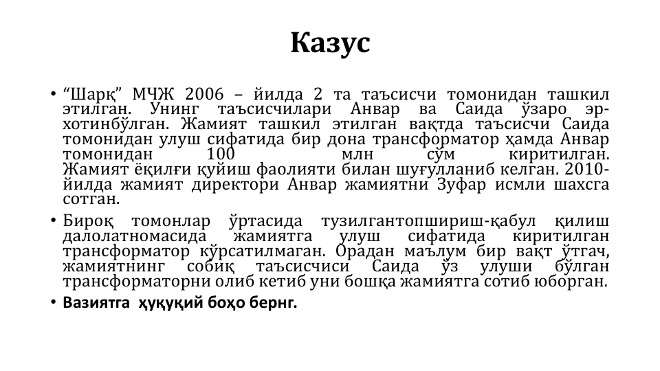 Казус
• “Шарқ” МЧЖ 2006 – йилда 2 та таъсисчи томонидан ташкил
этилган.
Унинг
таъсисчилари
Анвар
ва
Саида
ўзаро
эр-
хотинбўлган. Жамият ташкил этилган вақтда таъсисчи Саида
томонидан улуш сифатида бир дона трансформатор ҳамда Анвар
томонидан
100
млн
сўм
киритилган.
Жамият ёқилғи қуйиш фаолияти билан шуғулланиб келган. 2010-
йилда жамият директори Анвар жамиятни Зуфар исмли шахсга
сотган.
• Бироқ
томонлар
ўртасида
тузилгантопшириш-қабул
қилиш
далолатномасида
жамиятга
улуш
сифатида
киритилган
трансформатор кўрсатилмаган. Орадан маълум бир вақт ўтгач,
жамиятнинг
собиқ
таъсисчиси
Саида
ўз
улуши
бўлган
трансформаторни олиб кетиб уни бошқа жамиятга сотиб юборган.
• Вазиятга ҳуқуқий боҳо бернг.
