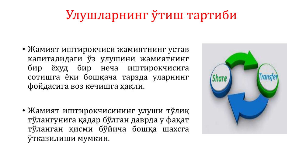 Улушларнинг ўтиш тартиби
• Жамият иштирокчиси жамиятнинг устав
капиталидаги ўз улушини жамиятнинг
бир
ёхуд
бир
неча
иштирокчисига
сотишга ёки бошқача тарзда уларнинг
фойдасига воз кечишга ҳақли.
• Жамият иштирокчисининг улуши тўлиқ
тўлангунига қадар бўлган даврда у фақат
тўланган қисми бўйича бошқа шахсга
ўтказилиши мумкин.
