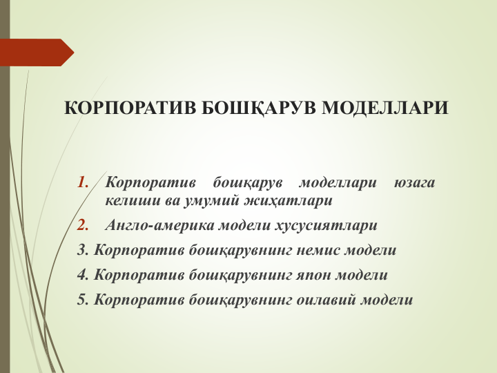 КОРПОРАТИВ БОШҚАРУВ МОДЕЛЛАРИ
1.
Корпоратив
бошқарув
моделлари
юзага
келиши ва умумий жиҳатлари
2.
Англо-америка модели хусусиятлари
3. Корпоратив бошқарувнинг немис модели
4. Корпоратив бошқарувнинг япон модели
5. Корпоратив бошқарувнинг оилавий модели
