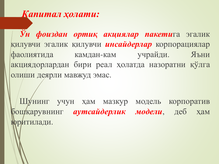 Капитал ҳолати:
Ўн фоиздан ортиқ акциялар пакетига эгалик
қилувчи эгалик қилувчи инсайдерлар корпорациялар
фаолиятида
камдан-кам
учрайди.
Яъни
акциядорлардан бири реал ҳолатда назоратни қўлга
олиши деярли мавжуд эмас.
Шунинг
учун
ҳам
мазкур
модель
корпоратив
бошқарувнинг
аутсайдерлик
модели,
деб
ҳам
юритилади.
