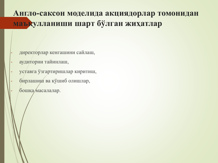 Англо-саксон моделида акциядорлар томонидан 
маъқулланиши шарт бўлган жиҳатлар
-
директорлар кенгашини сайлаш,
-
аудиторни тайинлаш, 
-
уставга ўзгартиришлар киритиш, 
-
бирлашиш ва қўшиб олишлар,
-
бошқа масалалар.
