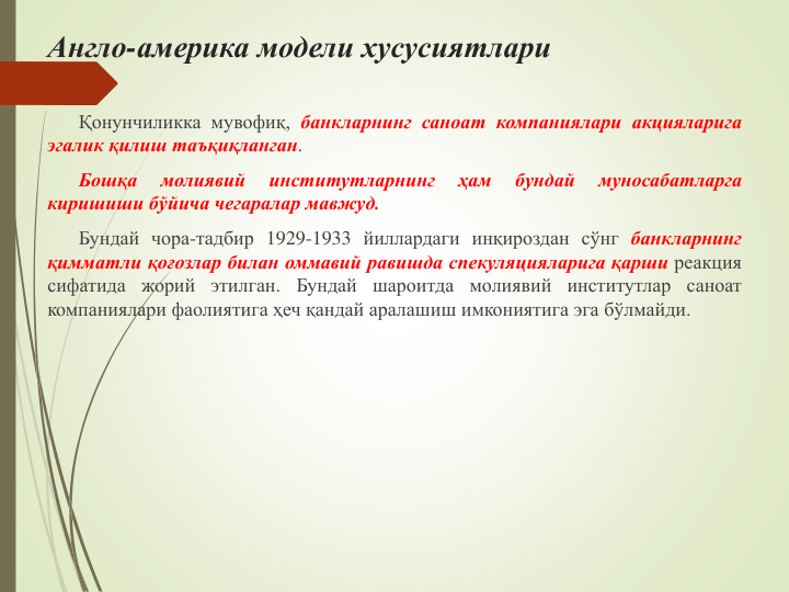 Англо-америка модели хусусиятлари
Қонунчиликка мувофиқ, банкларнинг саноат компаниялари акцияларига
эгалик қилиш таъқиқланган.
Бошқа
молиявий
институтларнинг
ҳам
бундай
муносабатларга
киришиши бўйича чегаралар мавжуд.
Бундай чора-тадбир 1929-1933 йиллардаги инқироздан сўнг банкларнинг
қимматли қоғозлар билан оммавий равишда спекуляцияларига қарши реакция
сифатида жорий этилган. Бундай шароитда молиявий институтлар саноат
компаниялари фаолиятига ҳеч қандай аралашиш имкониятига эга бўлмайди.
