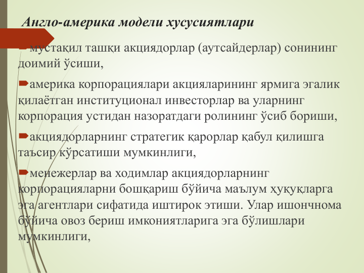 Англо-америка модели хусусиятлари
мустақил ташқи акциядорлар (аутсайдерлар) сонининг 
доимий ўсиши,
америка корпорациялари акцияларининг ярмига эгалик 
қилаётган институционал инвесторлар ва уларнинг 
корпорация устидан назоратдаги ролининг ўсиб бориши,
акциядорларнинг стратегик қарорлар қабул қилишга 
таъсир кўрсатиши мумкинлиги, 
менежерлар ва ходимлар акциядорларнинг 
корпорацияларни бошқариш бўйича маълум ҳуқуқларга 
эга агентлари сифатида иштирок этиши. Улар ишончнома 
бўйича овоз бериш имкониятларига эга бўлишлари 
мумкинлиги,

