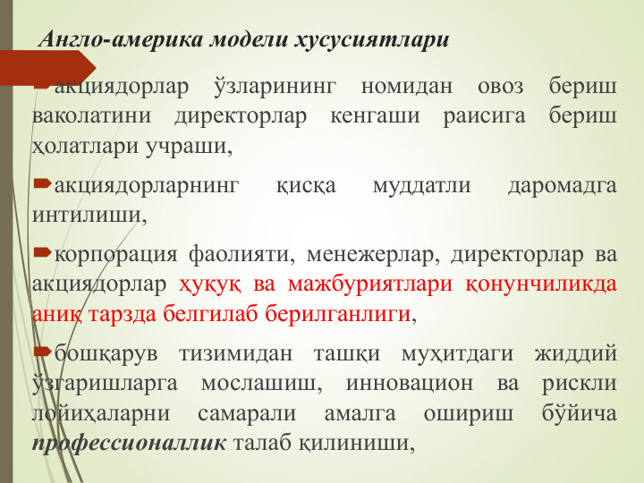 Англо-америка модели хусусиятлари
акциядорлар
ўзларининг
номидан
овоз
бериш
ваколатини
директорлар
кенгаши
раисига
бериш
ҳолатлари учраши,
акциядорларнинг
қисқа
муддатли
даромадга
интилиши,
корпорация фаолияти, менежерлар, директорлар ва
акциядорлар ҳуқуқ ва мажбуриятлари қонунчиликда
аниқ тарзда белгилаб берилганлиги,
бошқарув
тизимидан
ташқи
муҳитдаги
жиддий
ўзгаришларга
мослашиш,
инновацион
ва
рискли
лойиҳаларни
самарали
амалга
ошириш
бўйича
профессионаллик талаб қилиниши,
