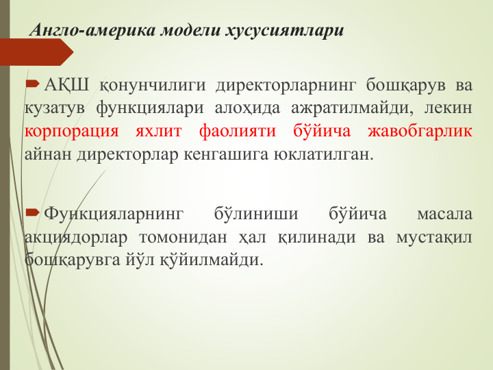 Англо-америка модели хусусиятлари
АҚШ қонунчилиги директорларнинг бошқарув ва
кузатув функциялари алоҳида ажратилмайди, лекин
корпорация
яхлит
фаолияти
бўйича
жавобгарлик
айнан директорлар кенгашига юклатилган.
Функцияларнинг
бўлиниши
бўйича
масала
акциядорлар томонидан ҳал қилинади ва мустақил
бошқарувга йўл қўйилмайди.
