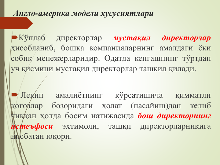 Англо-америка модели хусусиятлари
Кўплаб
директорлар
мустақил
директорлар
ҳисобланиб, бошқа компанияларнинг амалдаги ёки
собиқ менежерларидир. Одатда кенгашнинг тўртдан
уч қисмини мустақил директорлар ташкил қилади.
 Лекин
амалиётнинг
кўрсатишича
қимматли
қоғозлар
бозоридаги
ҳолат
(пасайиш)дан
келиб
чиққан ҳолда босим натижасида бош директорнинг
истеъфоси
эҳтимоли,
ташқи
директорларникига
нисбатан юқори.
