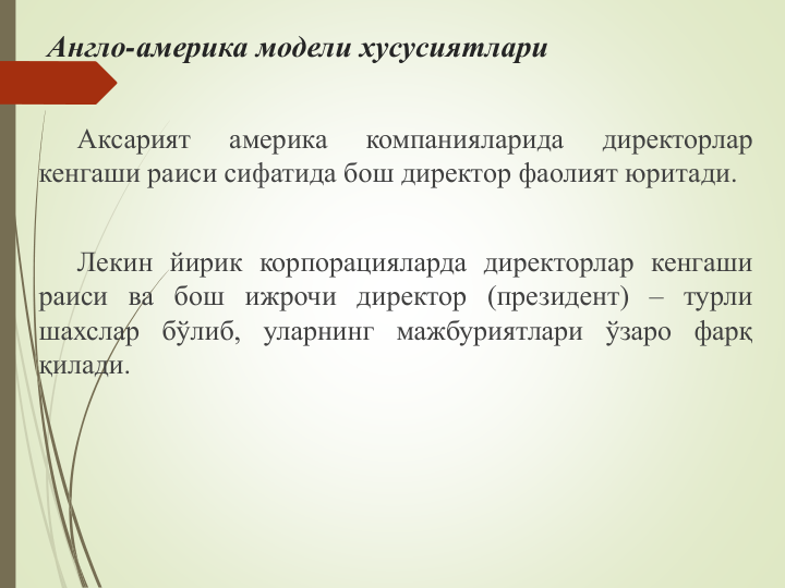 Англо-америка модели хусусиятлари
Аксарият
америка
компанияларида
директорлар
кенгаши раиси сифатида бош директор фаолият юритади.
Лекин йирик корпорацияларда директорлар кенгаши
раиси ва бош ижрочи директор (президент) – турли
шахслар бўлиб, уларнинг мажбуриятлари ўзаро фарқ
қилади.
