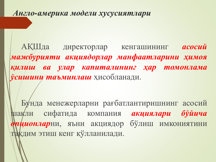 Англо-америка модели хусусиятлари
АҚШда
директорлар
кенгашининг
асосий
мажбурияти акциядорлар манфаатларини ҳимоя
қилиш
ва
улар
капиталининг
ҳар
томонлама
ўсишини таъминлаш ҳисобланади.
Бунда менежерларни рағбатлантиришнинг асосий
шакли
сифатида
компания
акциялари
бўйича
опционларни, яъни акциядор бўлиш имкониятини
тақдим этиш кенг қўлланилади.
