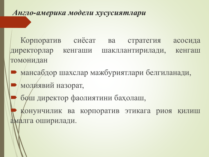 Англо-америка модели хусусиятлари
Корпоратив
сиёсат
ва
стратегия
асосида
директорлар
кенгаши
шакллантирилади,
кенгаш
томонидан
 мансабдор шахслар мажбуриятлари белгиланади,
 молиявий назорат,
 бош директор фаолиятини баҳолаш,
 қонунчилик ва корпоратив этикага риоя қилиш
амалга оширилади.
