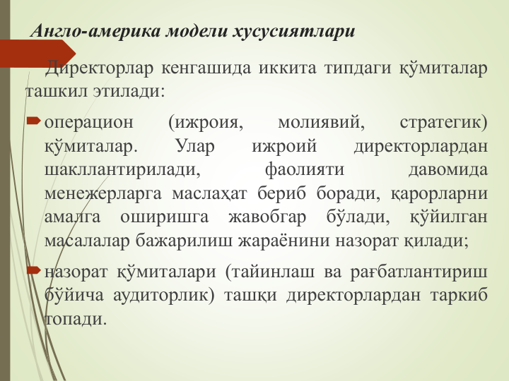 Англо-америка модели хусусиятлари
Директорлар кенгашида иккита типдаги қўмиталар
ташкил этилади:
операцион
(ижроия,
молиявий,
стратегик)
қўмиталар.
Улар
ижроий
директорлардан
шакллантирилади,
фаолияти
давомида
менежерларга маслаҳат бериб боради, қарорларни
амалга
оширишга
жавобгар
бўлади,
қўйилган
масалалар бажарилиш жараёнини назорат қилади;
назорат қўмиталари (тайинлаш ва рағбатлантириш
бўйича аудиторлик) ташқи директорлардан таркиб
топади.
