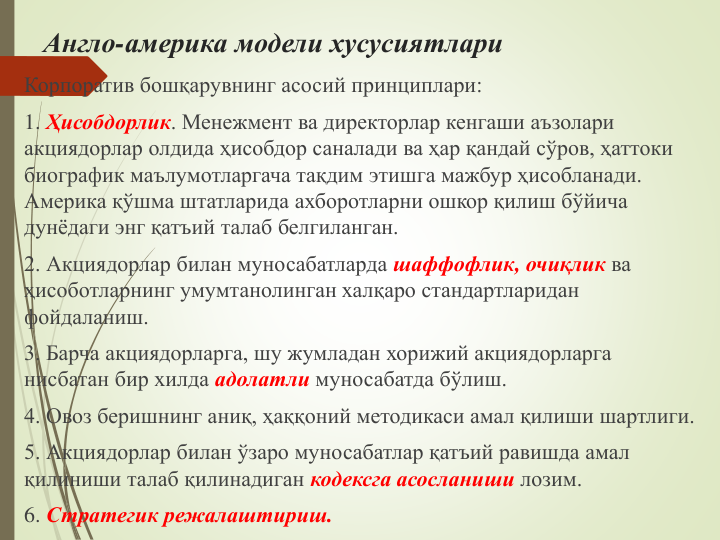 Англо-америка модели хусусиятлари
Корпоратив бошқарувнинг асосий принциплари:
1. Ҳисобдорлик. Менежмент ва директорлар кенгаши аъзолари 
акциядорлар олдида ҳисобдор саналади ва ҳар қандай сўров, ҳаттоки 
биографик маълумотларгача тақдим этишга мажбур ҳисобланади. 
Америка қўшма штатларида ахборотларни ошкор қилиш бўйича 
дунёдаги энг қатъий талаб белгиланган.
2. Акциядорлар билан муносабатларда шаффофлик, очиқлик ва 
ҳисоботларнинг умумтанолинган халқаро стандартларидан 
фойдаланиш.  
3. Барча акциядорларга, шу жумладан хорижий акциядорларга 
нисбатан бир хилда адолатли муносабатда бўлиш.
4. Овоз беришнинг аниқ, ҳаққоний методикаси амал қилиши шартлиги.
5. Акциядорлар билан ўзаро муносабатлар қатъий равишда амал 
қилиниши талаб қилинадиган кодексга асосланиши лозим. 
6. Стратегик режалаштириш.
