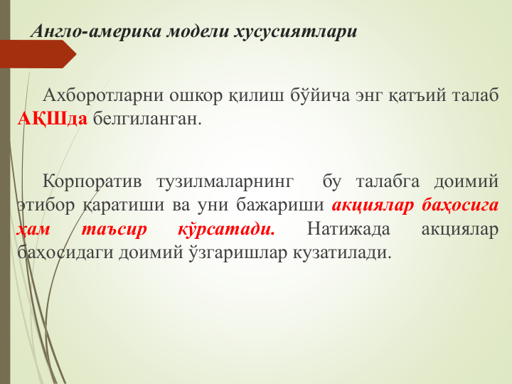 Англо-америка модели хусусиятлари
Ахборотларни ошкор қилиш бўйича энг қатъий талаб
АҚШда белгиланган.
Корпоратив тузилмаларнинг
бу талабга доимий
этибор қаратиши ва уни бажариши акциялар баҳосига
ҳам
таъсир
кўрсатади.
Натижада
акциялар
баҳосидаги доимий ўзгаришлар кузатилади.
