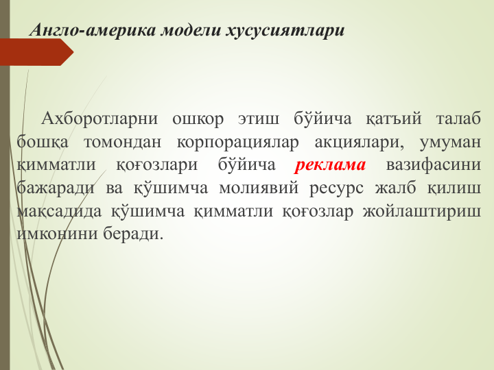 Англо-америка модели хусусиятлари
Ахборотларни ошкор этиш бўйича қатъий талаб
бошқа томондан корпорациялар акциялари, умуман
қимматли
қоғозлари
бўйича
реклама
вазифасини
бажаради ва қўшимча молиявий ресурс жалб қилиш
мақсадида қўшимча қимматли қоғозлар жойлаштириш
имконини беради.
