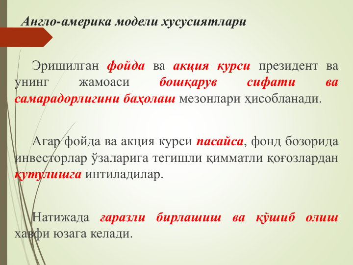 Англо-америка модели хусусиятлари
Эришилган фойда ва акция курси президент ва
унинг
жамоаси
бошқарув
сифати
ва
самарадорлигини баҳолаш мезонлари ҳисобланади.
Агар фойда ва акция курси пасайса, фонд бозорида
инвесторлар ўзаларига тегишли қимматли қоғозлардан
қутулишга интиладилар.
Натижада ғаразли бирлашиш ва қўшиб олиш
хавфи юзага келади.
