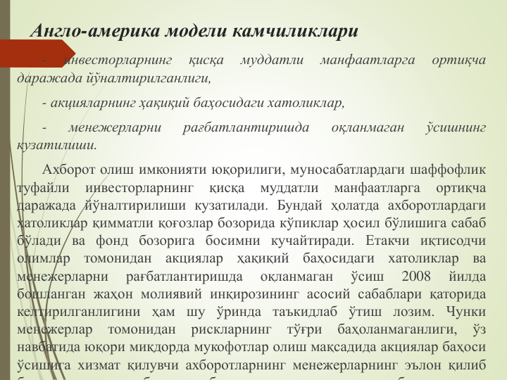 Англо-америка модели камчиликлари
-
инвесторларнинг
қисқа
муддатли
манфаатларга
ортиқча
даражада йўналтирилганлиги,
- акцияларнинг ҳақиқий баҳосидаги хатоликлар,
-
менежерларни
рағбатлантиришда
оқланмаган
ўсишнинг
кузатилиши.
Ахборот олиш имконияти юқорилиги, муносабатлардаги шаффофлик
туфайли
инвесторларнинг
қисқа
муддатли
манфаатларга
ортиқча
даражада йўналтирилиши кузатилади. Бундай ҳолатда ахборотлардаги
хатоликлар қимматли қоғозлар бозорида кўпиклар ҳосил бўлишига сабаб
бўлади ва фонд бозорига босимни кучайтиради. Етакчи иқтисодчи
олимлар
томонидан
акциялар
ҳақиқий
баҳосидаги
хатоликлар
ва
менежерларни
рағбатлантиришда
оқланмаган
ўсиш
2008
йилда
бошланган жаҳон молиявий инқирозининг асосий сабаблари қаторида
келтирилганлигини ҳам шу ўринда таъкидлаб ўтиш лозим. Чунки
менежерлар
томонидан
рискларнинг
тўғри
баҳоланмаганлиги,
ўз
навбатида юқори миқдорда мукофотлар олиш мақсадида акциялар баҳоси
ўсишига хизмат қилувчи ахборотларнинг менежерларнинг эълон қилиб
б
б
б
б
