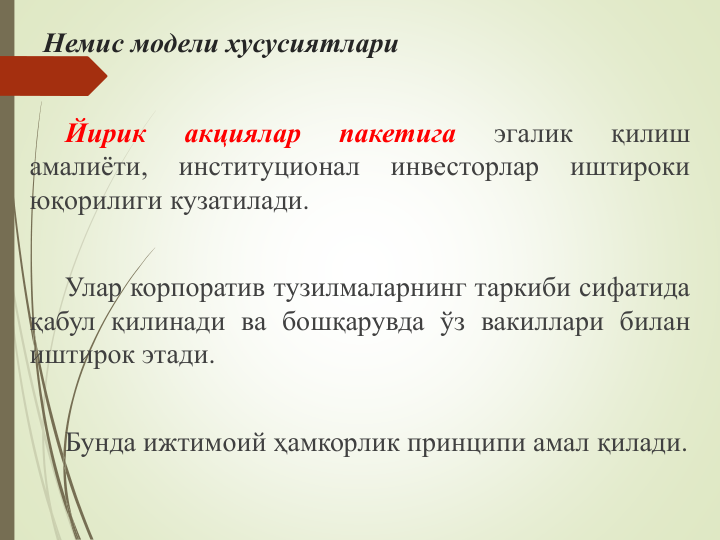 Немис модели хусусиятлари
Йирик
акциялар
пакетига
эгалик
қилиш
амалиёти,
институционал
инвесторлар
иштироки
юқорилиги кузатилади.
Улар корпоратив тузилмаларнинг таркиби сифатида
қабул қилинади ва бошқарувда ўз вакиллари билан
иштирок этади.
Бунда ижтимоий ҳамкорлик принципи амал қилади.
