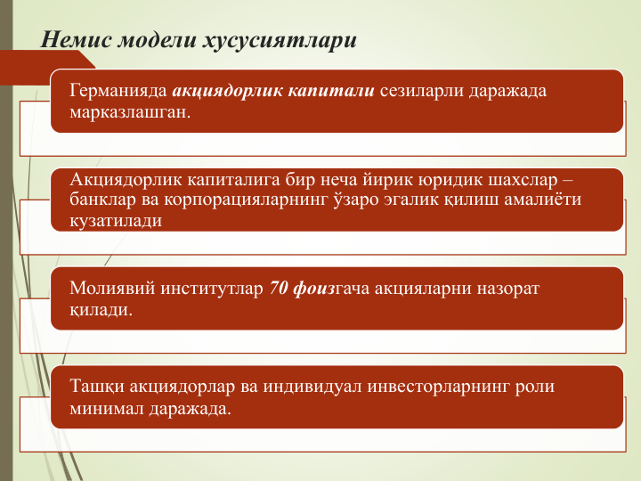 Немис модели хусусиятлари
Германияда акциядорлик капитали сезиларли даражада 
марказлашган. 
Акциядорлик капиталига бир неча йирик юридик шахслар –
банклар ва корпорацияларнинг ўзаро эгалик қилиш амалиёти 
кузатилади
Молиявий институтлар 70 фоизгача акцияларни назорат 
қилади.
Ташқи акциядорлар ва индивидуал инвесторларнинг роли 
минимал даражада.
