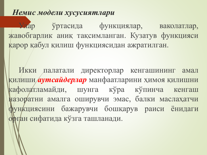 Немис модели хусусиятлари
Улар
ўртасида
функциялар,
ваколатлар,
жавобгарлик аниқ тақсимланган. Кузатув функцияси
қарор қабул қилиш функциясидан ажратилган.
Икки
палатали
директорлар
кенгашининг
амал
қилиши аутсайдерлар манфаатларини ҳимоя қилишни
кафолатламайди,
шунга
кўра
кўпинча
кенгаш
назоратни амалга оширувчи эмас, балки маслаҳатчи
функциясини
бажарувчи
бошқарув
раиси
ёнидаги
орган сифатида кўзга ташланади.
