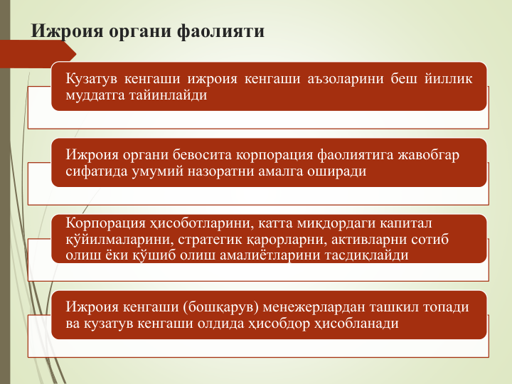 Ижроия органи фаолияти
Кузатув кенгаши ижроия кенгаши аъзоларини беш йиллик
муддатга тайинлайди
Ижроия органи бевосита корпорация фаолиятига жавобгар 
сифатида умумий назоратни амалга оширади
Корпорация ҳисоботларини, катта миқдордаги капитал 
қўйилмаларини, стратегик қарорларни, активларни сотиб 
олиш ёки қўшиб олиш амалиётларини тасдиқлайди
Ижроия кенгаши (бошқарув) менежерлардан ташкил топади 
ва кузатув кенгаши олдида ҳисобдор ҳисобланади
