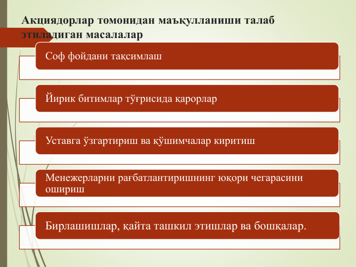 Акциядорлар томонидан маъқулланиши талаб 
этиладиган масалалар
Соф фойдани тақсимлаш
Йирик битимлар тўғрисида қарорлар
Уставга ўзгартириш ва қўшимчалар киритиш
Менежерларни рағбатлантиришнинг юқори чегарасини 
ошириш
Бирлашишлар, қайта ташкил этишлар ва бошқалар.
