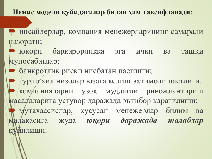 Немис модели қуйидагилар билан ҳам тавсифланади:
 инсайдерлар, компания менежерларининг самарали
назорати;
 юқори
барқарорликка
эга
ички
ва
ташқи
муносабатлар;
 банкротлик риски нисбатан пастлиги;
 турли хил низолар юзага келиш эҳтимоли пастлиги;
 компанияларни
узоқ
муддатли
ривожлантириш
масалаларига устувор даражада эътибор қаратилиши;
 мутахассислар,
хусусан
менежерлар
билим
ва
малакасига
жуда
юқори
даражада
талаблар
қўйилиши.
