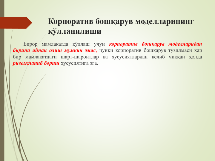 Корпоратив бошқарув моделларининг 
қўлланилиши
Бирор мамлакатда қўллаш учун корпоратив бошқарув моделларидан
бирини айнан олиш мумкин эмас, чунки корпоратив бошқарув тузилмаси ҳар
бир мамлакатдаги шарт-шароитлар ва хусусиятлардан келиб чиққан ҳолда
ривожланиб бориш хусусиятига эга.
