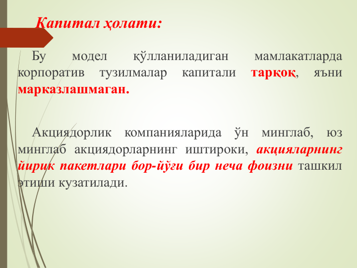 Капитал ҳолати:
Бу
модел
қўлланиладиган
мамлакатларда
корпоратив
тузилмалар
капитали
тарқоқ,
яъни
марказлашмаган.
Акциядорлик
компанияларида
ўн
минглаб,
юз
минглаб акциядорларнинг иштироки, акцияларнинг
йирик пакетлари бор-йўғи бир неча фоизни ташкил
этиши кузатилади.
